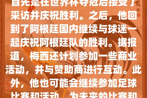 关于梅西在世界杯后的动态，他首先是在世界杯夺冠后接受了采访并庆祝胜利。之后，他回到了阿根廷国内继续与球迷一起庆祝阿根廷队的胜利。据报道，梅西还计划参加一些商业活动，并与赞助商进行互动。此外，他也可能洛阳市法福文化传播有限公司会继续参加足球比赛和活动，为未来的比赛和职业生涯做好准备。