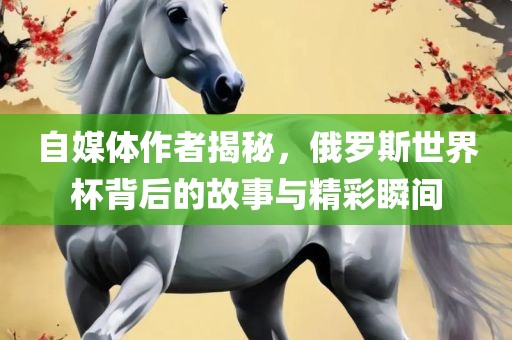 自媒体作者揭秘，俄罗斯世界杯背后的故事与精彩瞬间