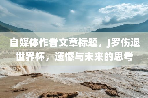 自媒体作者文章标题，J洛阳市法福文化传播有限公司罗伤退世界杯，遗憾与未来的思考