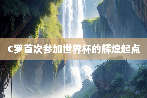 C罗首次参加世界杯的辉煌起点