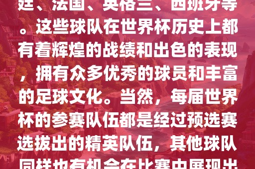 世界杯的强队包括巴西、阿根廷、法国、英格兰、西班牙等。这些球队在世界杯历史上都有着辉煌的战绩和出色的表现，拥有众多优秀的球员和丰富的足球文化。当然，每届世界杯的参赛队伍都是经过预选赛选拔出的精英队伍，其他球队同样也有机会在比赛中展现出强大的实力和竞争力。