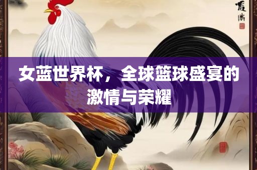 女蓝世界杯，全球篮球盛宴的激情与荣耀