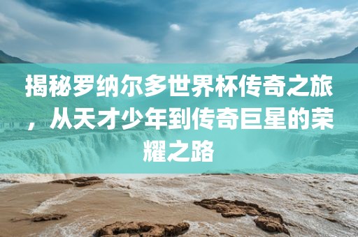 揭秘罗纳尔多世界杯传奇之旅，从天才少年到传奇巨星的荣耀之路