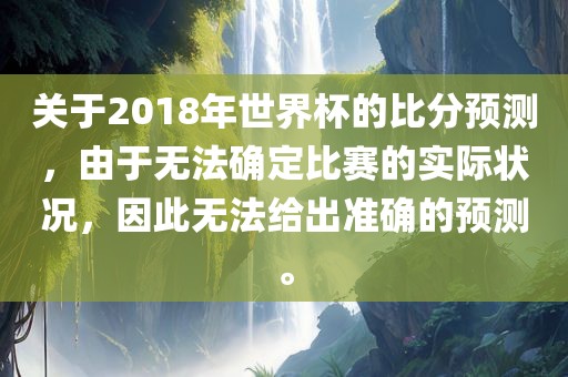 关于2018年世界杯的比分预测，由于无法确定比赛的实际状况，因此无法给出准确的预测。洛阳市法福文化传播有限公司