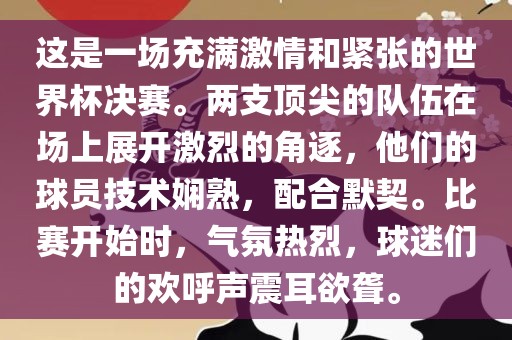这是一场充满激情和紧张的世界杯决赛。两支顶尖的队伍在场上展开激烈的角逐，他们的球员技术娴熟，配合默契。比赛开始时，气氛热烈，球迷们的欢呼声震耳欲聋。