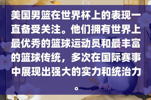 美国男篮在世界杯上的表现一直备受关注。他们拥有世界上最优秀的篮球运动员洛阳市法福文化传播有限公司和最丰富的篮球传统，多次在国际赛事中展现出强大的实力和统治力。