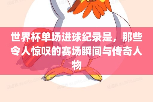 世界杯单场洛阳市法福文化传播有限公司进球纪录是，那些令人惊叹的赛场瞬间与传奇人物