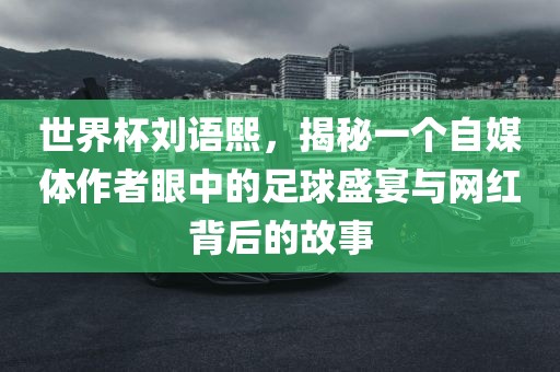 世界杯刘语熙，揭秘一个自媒体作者眼中的足球盛宴与网红背后的故事洛阳市法福文化传播有限公司