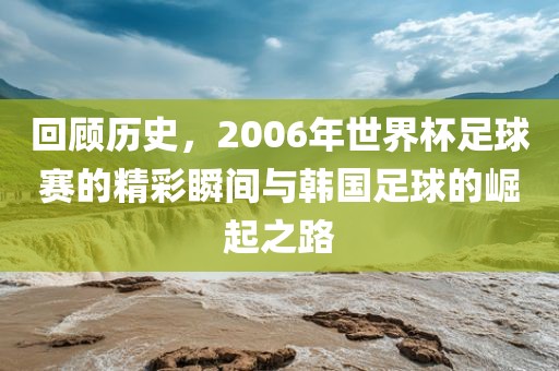 回顾历史，2006年世界杯足球赛的精彩瞬间与韩国足球的崛起之路