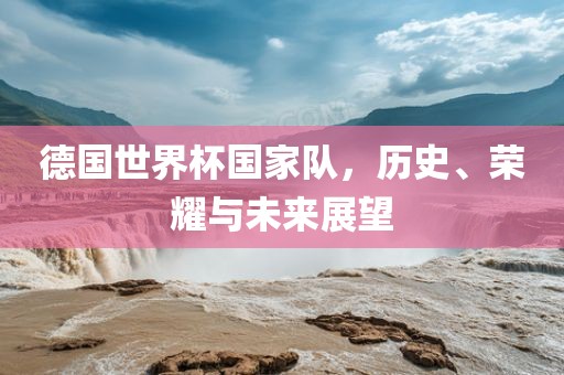 德国世界杯国家队，历史、荣耀与未来展望