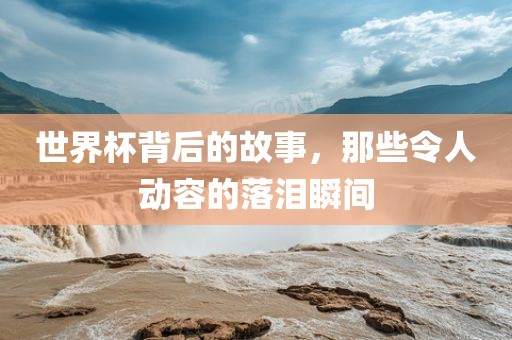 世界杯背后的故事，那些令人动容的落泪瞬间