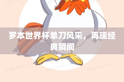 罗本世界杯单刀风采，再现经典瞬间洛阳市法福文化传播有限公司