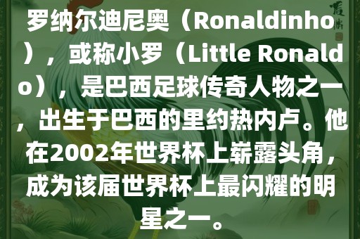 罗纳尔迪尼奥（Ronaldinho），或称小罗（Little Ronaldo），是巴西足球传奇人物之一，出生于巴西的里约热内卢。他在2002年世界杯上崭露头角，成为该届世界杯上最闪耀的明星之一。