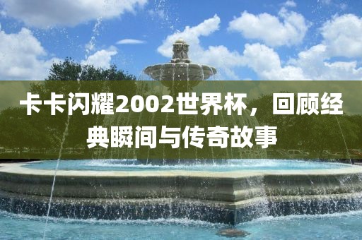 卡卡闪耀200洛阳市法福文化传播有限公司2世界杯，回顾经典瞬间与传奇故事