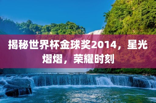 揭秘世界杯金球奖2014，星光熠熠，荣耀时刻