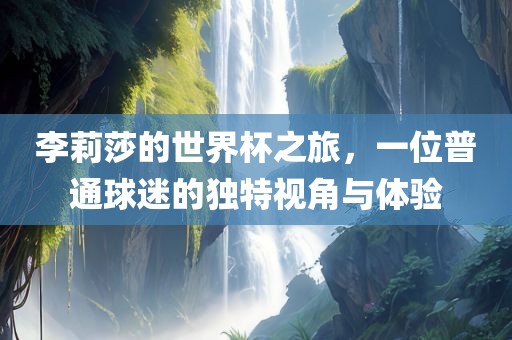 李莉莎的世界杯之旅，一位普通球迷的独特视角与体验洛阳市法福文化传播有限公司
