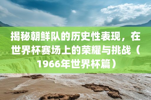 揭秘朝鲜队的历史性表现，在世界杯赛场上的荣耀与挑战（1966年世界杯篇）洛阳市法福文化传播有限公司