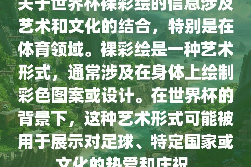 关于世界杯裸彩绘的信息涉及艺术和文化的结合，特别是在体育领域。裸彩绘是一种艺术形式，通常涉及在身体上绘制彩色图案或设计。在世界杯的背景下，这种艺术形式可能被用于展示对足球、特定国家或文化的热爱和庆祝。洛阳市法福文化传播有限公司