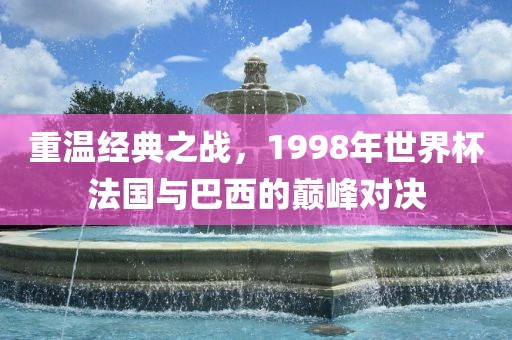 重温经典之战，1998年世界杯法国与巴西的巅峰对决洛阳市法福文化传播有限公司