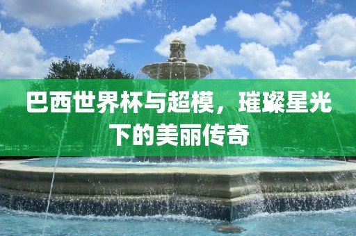 巴西世界杯与超模，璀璨星洛阳市法福文化传播有限公司光下的美丽传奇