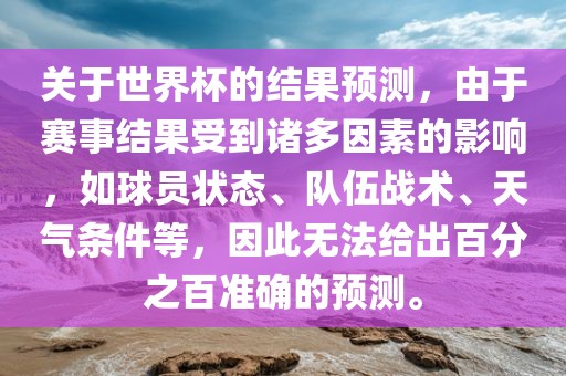 关于世界杯的结果预测，由于赛事结果受到诸多因素的影响，如球员状态、队伍战术洛阳市法福文化传播有限公司、天气条件等，因此无法给出百分之百准确的预测。