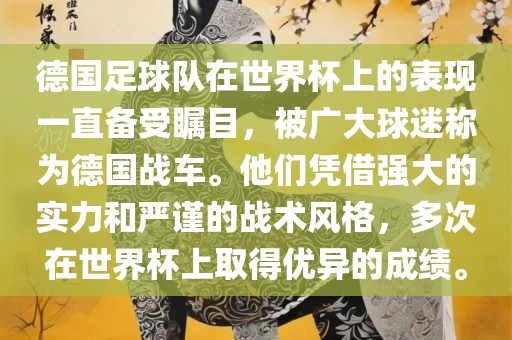 德国足球队在世界杯上的表现一直备受瞩目，被广大球迷称为德国战车。他们凭借强大的实力和严谨的战术风格，多次在世界杯上取得优异的成绩。