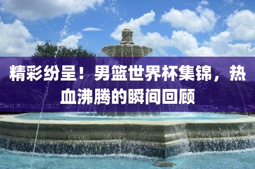 精彩纷呈！男篮世界杯集锦，热血沸腾的瞬间回顾