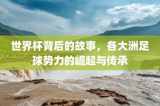 世界杯背后的故事，各大洲足球势力的崛起与传承