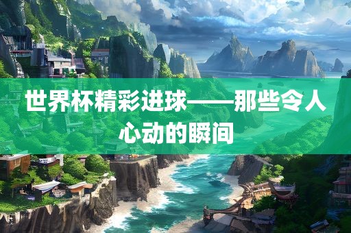 世界杯精彩进球——那些令人心动的瞬间