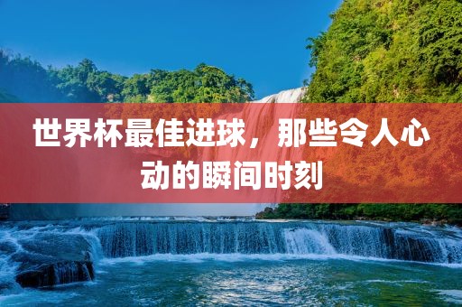 世界杯最佳进球，那些令人心动的瞬间时刻