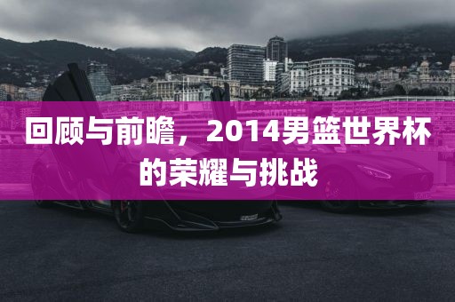 回顾与前瞻，2014男篮世界杯的荣耀与挑战