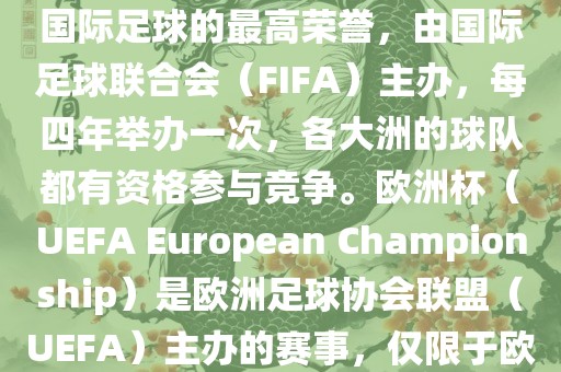 世界杯（FIFA World Cup）是国际足球的最高荣誉，由国际足球联合会（FIFA）主办，每四年举办一次，各大洲的球队都有资格参与竞争。欧洲杯（UEFA European Championship）是欧洲足球协会联盟（UEFA）主办的赛事，仅限于欧洲国家的国家队参加。