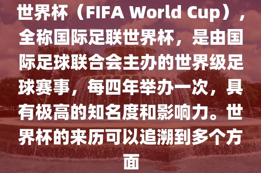 世界杯（FIFA World Cup），全称国际足联世界杯，是由国际足球联合会主办的世界级足球赛事，每四年举办一次，具有极高的知名度和影响力。世界杯的来历可以追溯到多个方面
