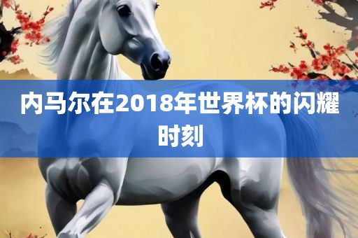内马尔在2018年世界杯的闪耀时刻洛阳市法福文化传播有限公司