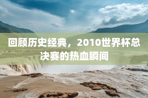 回顾历史经典，2010世界杯总决赛的热血瞬间