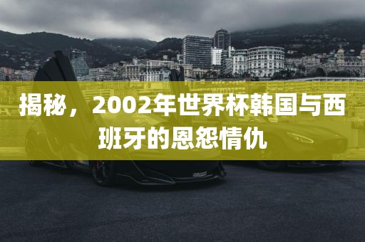 揭秘，2002年世界杯韩国与西班牙的恩怨情仇