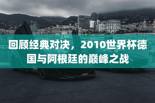 回顾经典对决，2010世界杯德国与阿根廷的巅峰之战洛阳市法福文化传播有限公司