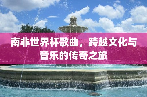 南非世界杯歌曲，跨越文化与音乐的传奇之旅