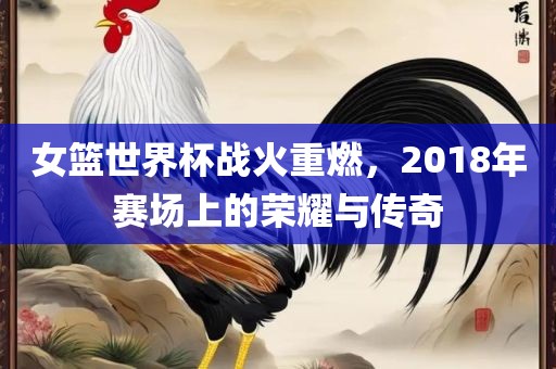 女篮世界杯战火重燃，2018年赛场上的荣耀与传奇