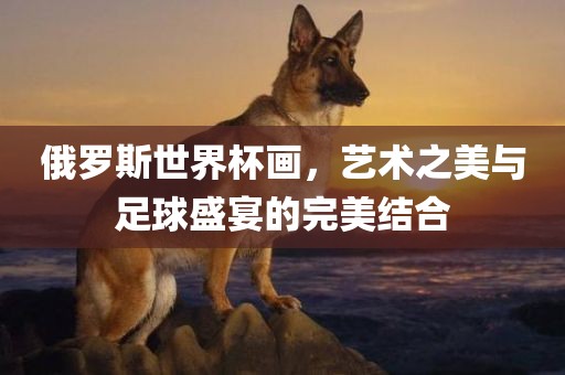 俄罗斯世界杯画，艺术之美与足球盛宴的完美结合