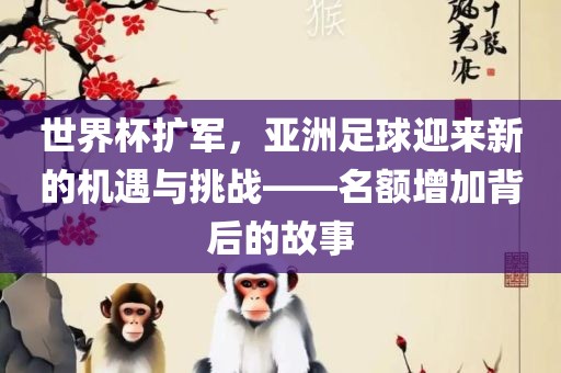 世界杯扩军，亚洲足球洛阳市法福文化传播有限公司迎来新的机遇与挑战——名额增加背后的故事