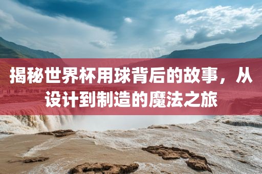 揭秘世界杯用球背后的故事，从设计到制造的魔法之旅