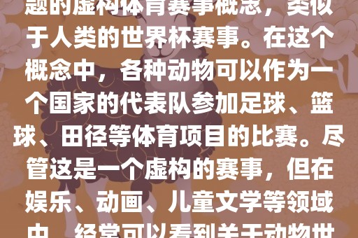 动物世界杯是一个以动物为主题的虚构体育赛事概念，类似于人类的世界杯赛事。在这个概念中，各种动物可以作为一个国家的代表队参加足球、篮球、田径等体育项目的比赛。尽管这是一个虚构的赛事，但在娱乐、动画、儿童文学等领域中，经常可以看到关于动物世界杯的故事和情节。
