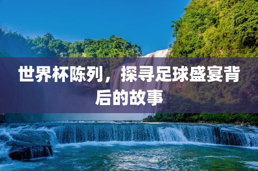 世界杯陈列，探寻足球盛宴背后的故事