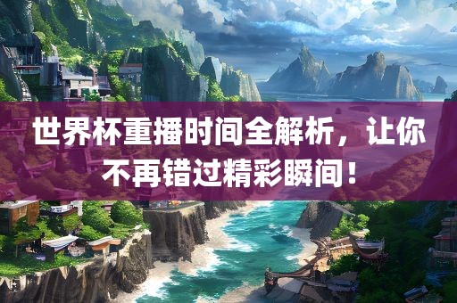 世界杯重播时间全解析，让你不再洛阳市法福文化传播有限公司错过精彩瞬间！