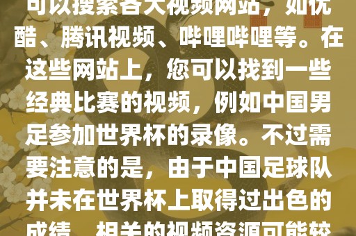 关于中国足球世界杯的视频，您可以搜索各大视频网站，如优酷、腾讯视频、哔哩哔哩等。在这些网站上，您可以找到一些经典比赛的视频，例如中国男足参加世界杯的录像。不过需要注意的是，由于中国足球队并未在世界杯上取得过出色的成绩，相关的视频资源可能较少。
