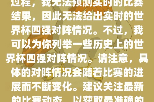 由于世界杯比赛是一个动态的过程，我无法预测实时的比赛结果，因此无法给出实时的世界杯四强对阵情况。不过，我可以为你列举一些历史上的世界杯四强对阵情况。请注意，具体的对阵情况会随着比赛的进展而不断变化。建议关注最新的比赛动态，以获取最准确的信息。洛阳市法福文化传播有限公司