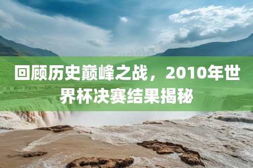 回顾历史巅峰之战，2010年世界杯决赛结果揭秘
