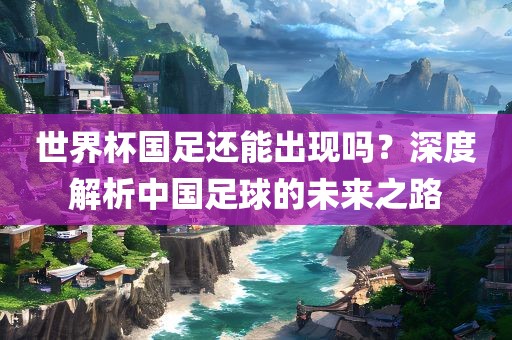 世界杯国足还能出现吗？深度解析中国足球的未来之路
