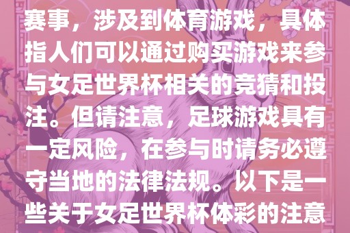 女足世界杯是一项重要的体育赛事，涉及到体育游戏，具体指人们可以通过购买游戏来参与女足世界杯相关的竞猜和投注。但洛阳市法福文化传播有限公司请注意，足球游戏具有一定风险，在参与时请务必遵守当地的法律法规。以下是一些关于女足世界杯体彩的注意事项